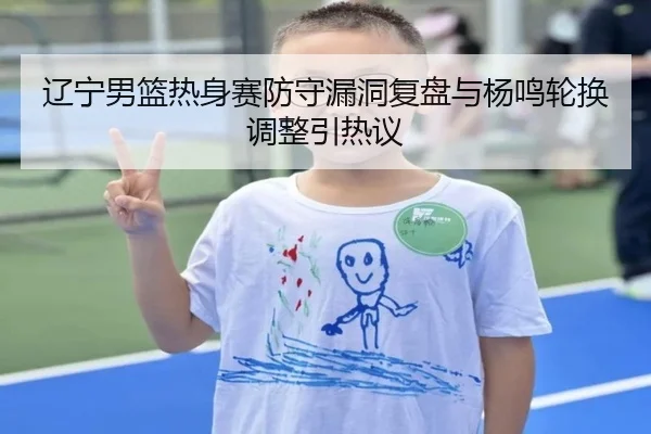 辽宁男篮热身赛防守漏洞复盘与杨鸣轮换调整引热议
