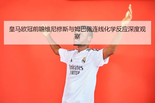 皇马欧冠前瞻维尼修斯与姆巴佩连线化学反应深度观察